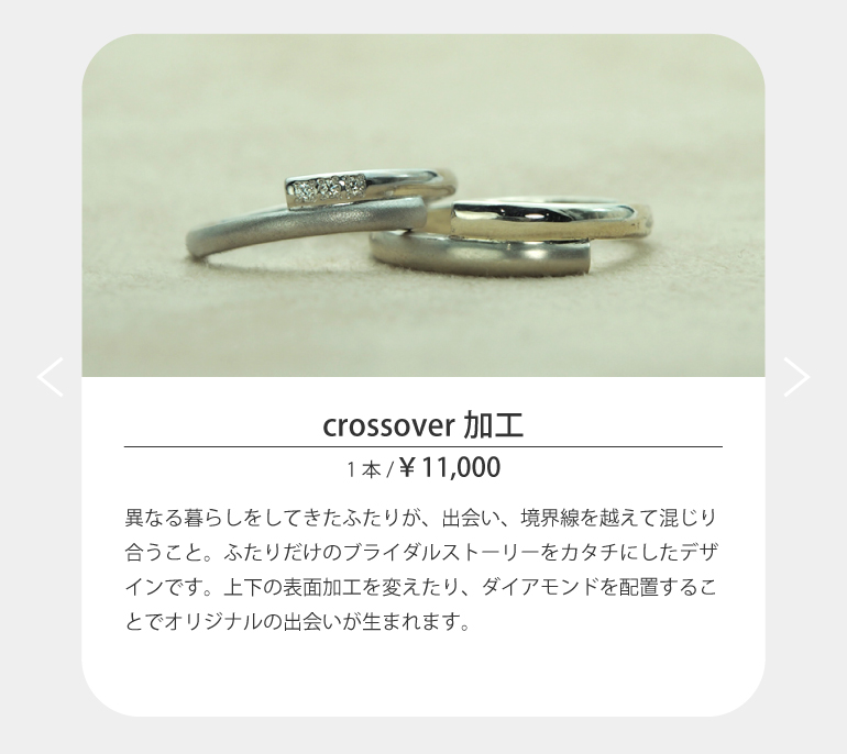 〈crossover加工〉異なる暮らしをしてきたふたりが、出会い、境界線を越えて混じり合うこと。ふたりだけのブライダルストーリーをカタチにしたデザインです。上下の表面加工を変えたり、ダイアモンドを配置することでオリジナルの出会いが生まれます。