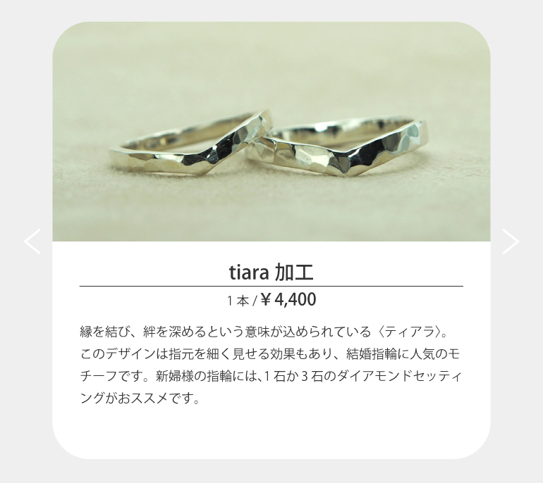 〈tiara加工〉縁を結び、絆を深めるという意味が込められている〈ティアラ〉。このデザインは指元を細く見せる効果もあり、結婚指輪に人気のモチーフです。新婦様の指輪には、1石か3石のダイアモンドセッティングがおススメです。