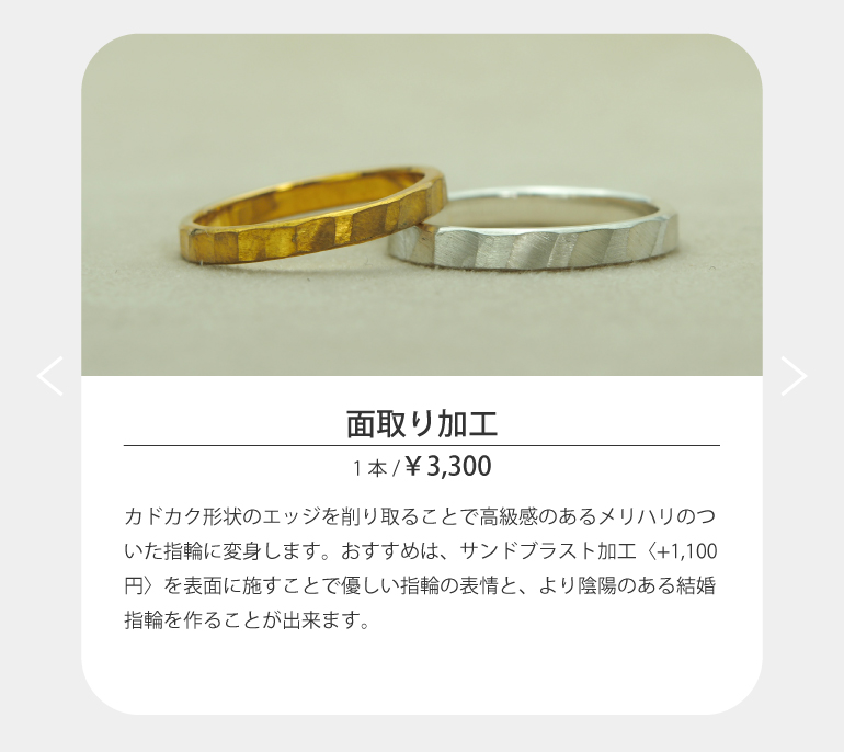 カドカク形状のエッジを削り取ることで高級感のあるメリハリのついた指輪に変身します。おすすめは、サンドブラスト加工〈+1,100円〉を表面に施すことで優しい指輪の表情と、より陰陽のある結婚指輪を作ることが出来ます。